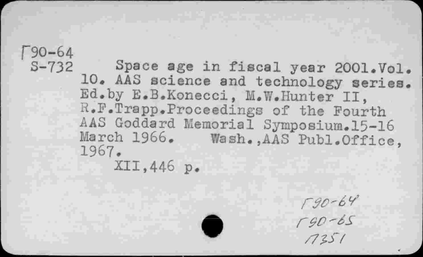 ﻿T9O-64
S-732 Space age in fiscal year 2001.Vol.
10. AAS science and technology series. Ed.by E.B.Konecci, M.W.Hunter II, R.F.Trapp.Proceedings of the Fourth AAS Goddard Memorial Symposium.15-16 March 1966. Wash.,AAS Publ.Office, 1967.
XII,446 p.
r 90 /7^f